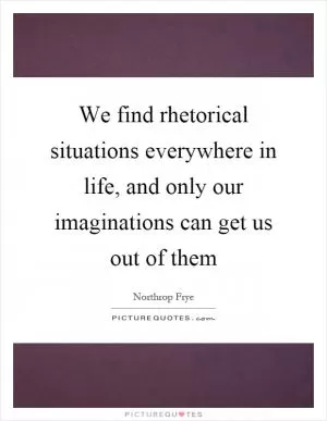 We find rhetorical situations everywhere in life, and only our imaginations can get us out of them Picture Quote #1