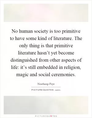 No human society is too primitive to have some kind of literature. The only thing is that primitive literature hasn’t yet become distinguished from other aspects of life: it’s still embedded in religion, magic and social ceremonies Picture Quote #1
