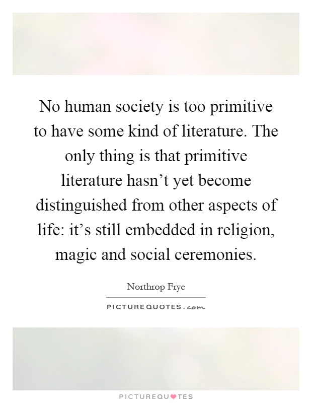 No human society is too primitive to have some kind of literature. The only thing is that primitive literature hasn't yet become distinguished from other aspects of life: it's still embedded in religion, magic and social ceremonies Picture Quote #1