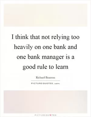 I think that not relying too heavily on one bank and one bank manager is a good rule to learn Picture Quote #1