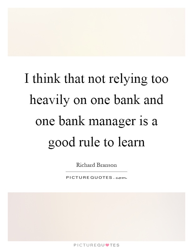 I think that not relying too heavily on one bank and one bank manager is a good rule to learn Picture Quote #1