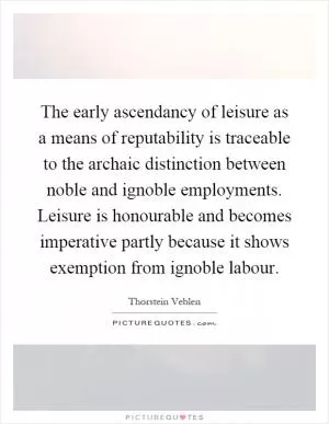 The early ascendancy of leisure as a means of reputability is traceable to the archaic distinction between noble and ignoble employments. Leisure is honourable and becomes imperative partly because it shows exemption from ignoble labour Picture Quote #1