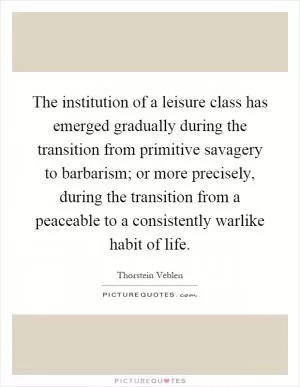 The institution of a leisure class has emerged gradually during the transition from primitive savagery to barbarism; or more precisely, during the transition from a peaceable to a consistently warlike habit of life Picture Quote #1