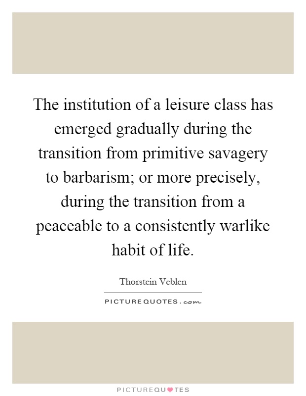 The institution of a leisure class has emerged gradually during the transition from primitive savagery to barbarism; or more precisely, during the transition from a peaceable to a consistently warlike habit of life Picture Quote #1