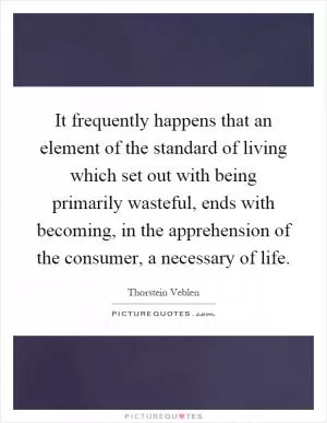 It frequently happens that an element of the standard of living which set out with being primarily wasteful, ends with becoming, in the apprehension of the consumer, a necessary of life Picture Quote #1