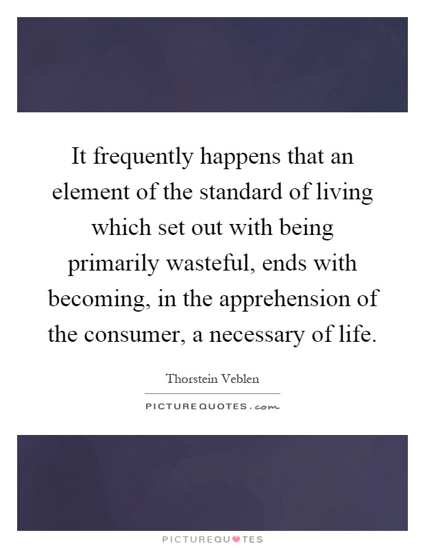 It frequently happens that an element of the standard of living which set out with being primarily wasteful, ends with becoming, in the apprehension of the consumer, a necessary of life Picture Quote #1