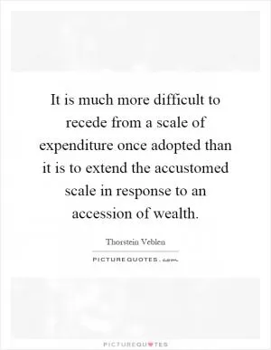 It is much more difficult to recede from a scale of expenditure once adopted than it is to extend the accustomed scale in response to an accession of wealth Picture Quote #1