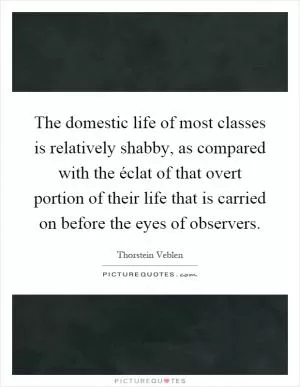 The domestic life of most classes is relatively shabby, as compared with the éclat of that overt portion of their life that is carried on before the eyes of observers Picture Quote #1