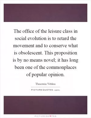 The office of the leisure class in social evolution is to retard the movement and to conserve what is obsolescent. This proposition is by no means novel; it has long been one of the commonplaces of popular opinion Picture Quote #1