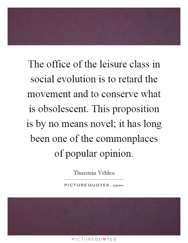 The office of the leisure class in social evolution is to retard the movement and to conserve what is obsolescent. This proposition is by no means novel; it has long been one of the commonplaces of popular opinion Picture Quote #1