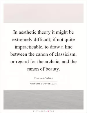 In aesthetic theory it might be extremely difficult, if not quite impracticable, to draw a line between the canon of classicism, or regard for the archaic, and the canon of beauty Picture Quote #1