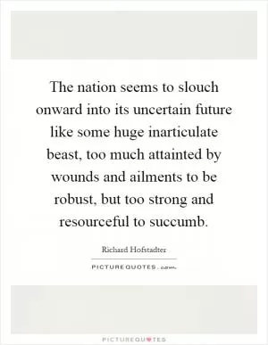 The nation seems to slouch onward into its uncertain future like some huge inarticulate beast, too much attainted by wounds and ailments to be robust, but too strong and resourceful to succumb Picture Quote #1