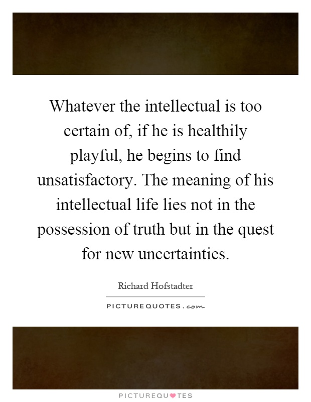 Whatever the intellectual is too certain of, if he is healthily playful, he begins to find unsatisfactory. The meaning of his intellectual life lies not in the possession of truth but in the quest for new uncertainties Picture Quote #1