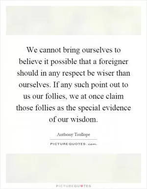 We cannot bring ourselves to believe it possible that a foreigner should in any respect be wiser than ourselves. If any such point out to us our follies, we at once claim those follies as the special evidence of our wisdom Picture Quote #1
