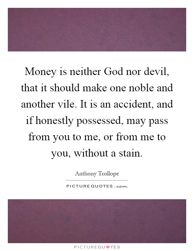 Money is neither God nor devil, that it should make one noble and another vile. It is an accident, and if honestly possessed, may pass from you to me, or from me to you, without a stain Picture Quote #1