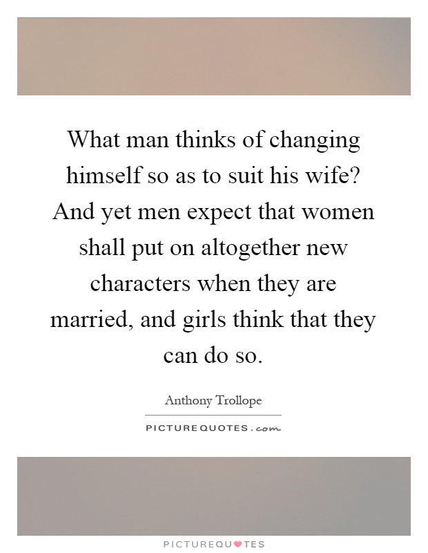 What man thinks of changing himself so as to suit his wife? And yet men expect that women shall put on altogether new characters when they are married, and girls think that they can do so Picture Quote #1