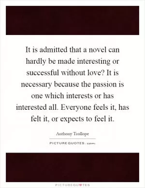 It is admitted that a novel can hardly be made interesting or successful without love? It is necessary because the passion is one which interests or has interested all. Everyone feels it, has felt it, or expects to feel it Picture Quote #1