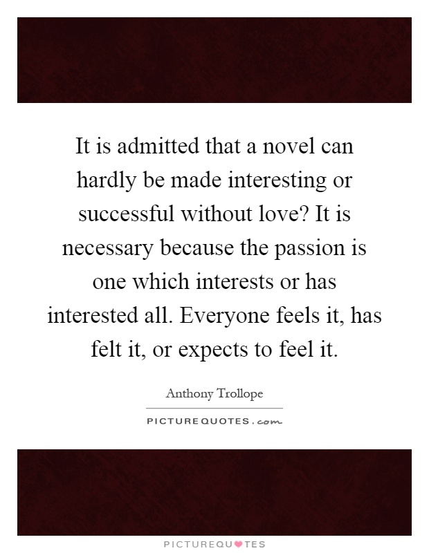 It is admitted that a novel can hardly be made interesting or successful without love? It is necessary because the passion is one which interests or has interested all. Everyone feels it, has felt it, or expects to feel it Picture Quote #1