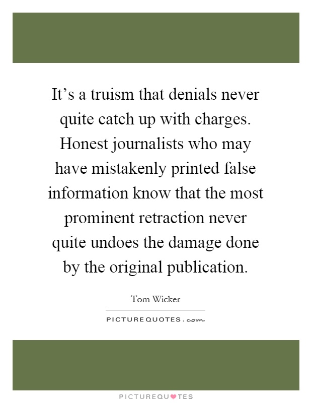 It's a truism that denials never quite catch up with charges. Honest journalists who may have mistakenly printed false information know that the most prominent retraction never quite undoes the damage done by the original publication Picture Quote #1