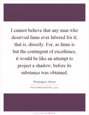 I cannot believe that any man who deserved fame ever labored for it; that is, directly. For, as fame is but the contingent of excellence, it would be like an attempt to project a shadow, before its substance was obtained Picture Quote #1