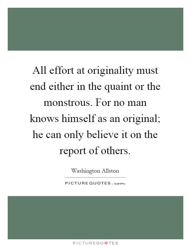 All effort at originality must end either in the quaint or the monstrous. For no man knows himself as an original; he can only believe it on the report of others Picture Quote #1