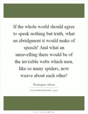 If the whole world should agree to speak nothing but truth, what an abridgment it would make of speech! And what an unravelling there would be of the invisible webs which men, like so many spiders, now weave about each other! Picture Quote #1