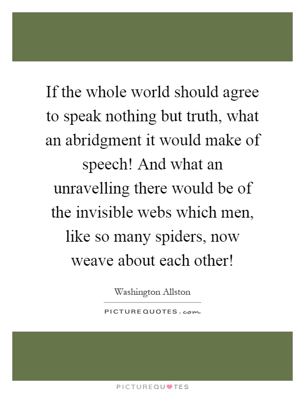 If the whole world should agree to speak nothing but truth, what an abridgment it would make of speech! And what an unravelling there would be of the invisible webs which men, like so many spiders, now weave about each other! Picture Quote #1