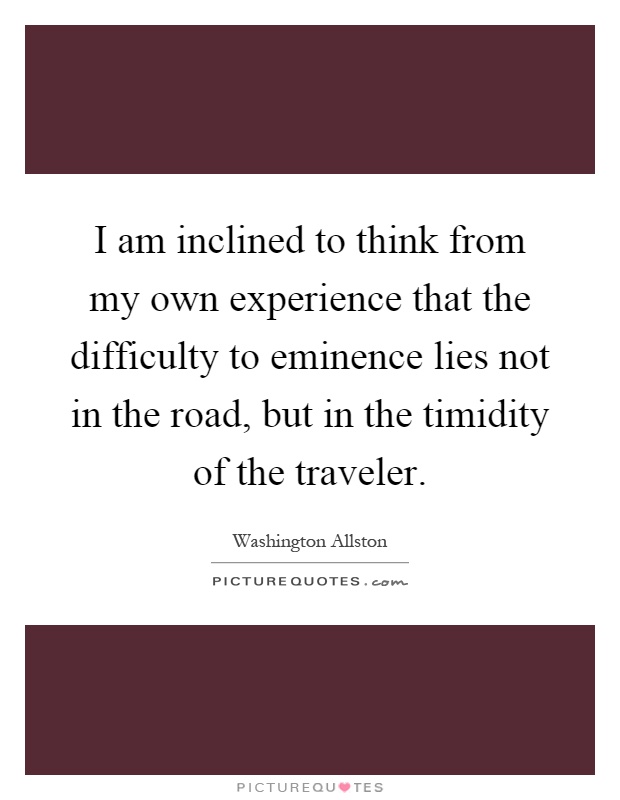 I am inclined to think from my own experience that the difficulty to eminence lies not in the road, but in the timidity of the traveler Picture Quote #1