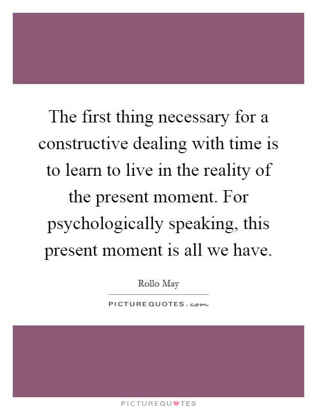 The first thing necessary for a constructive dealing with time is to learn to live in the reality of the present moment. For psychologically speaking, this present moment is all we have Picture Quote #1