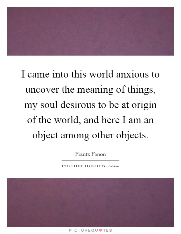I came into this world anxious to uncover the meaning of things, my soul desirous to be at origin of the world, and here I am an object among other objects Picture Quote #1