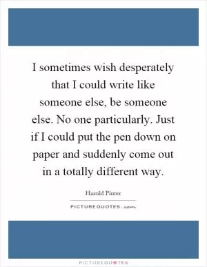 I sometimes wish desperately that I could write like someone else, be someone else. No one particularly. Just if I could put the pen down on paper and suddenly come out in a totally different way Picture Quote #1