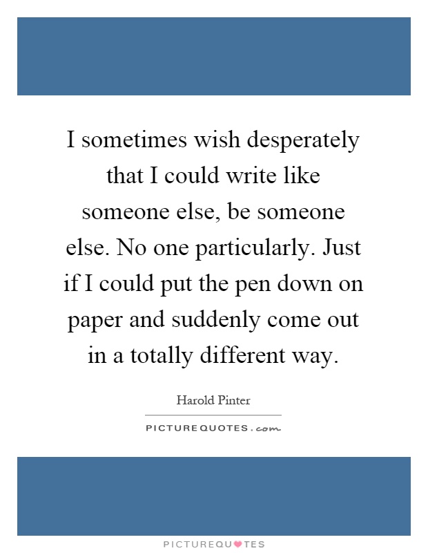 I sometimes wish desperately that I could write like someone else, be someone else. No one particularly. Just if I could put the pen down on paper and suddenly come out in a totally different way Picture Quote #1