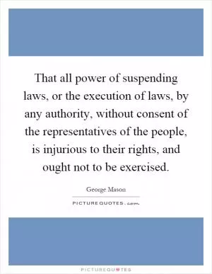 That all power of suspending laws, or the execution of laws, by any authority, without consent of the representatives of the people, is injurious to their rights, and ought not to be exercised Picture Quote #1