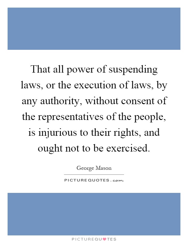 That all power of suspending laws, or the execution of laws, by any authority, without consent of the representatives of the people, is injurious to their rights, and ought not to be exercised Picture Quote #1