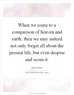 When we come to a comparison of heaven and earth, then we may indeed not only forget all about the present life, but even despise and scorn it Picture Quote #1
