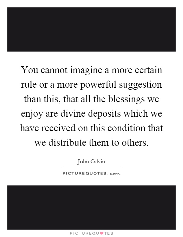 You cannot imagine a more certain rule or a more powerful suggestion than this, that all the blessings we enjoy are divine deposits which we have received on this condition that we distribute them to others Picture Quote #1
