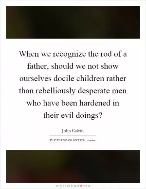When we recognize the rod of a father, should we not show ourselves docile children rather than rebelliously desperate men who have been hardened in their evil doings? Picture Quote #1