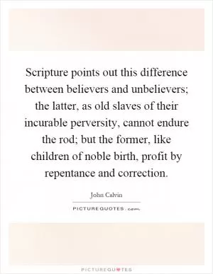 Scripture points out this difference between believers and unbelievers; the latter, as old slaves of their incurable perversity, cannot endure the rod; but the former, like children of noble birth, profit by repentance and correction Picture Quote #1