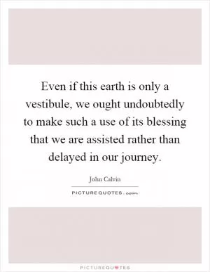Even if this earth is only a vestibule, we ought undoubtedly to make such a use of its blessing that we are assisted rather than delayed in our journey Picture Quote #1