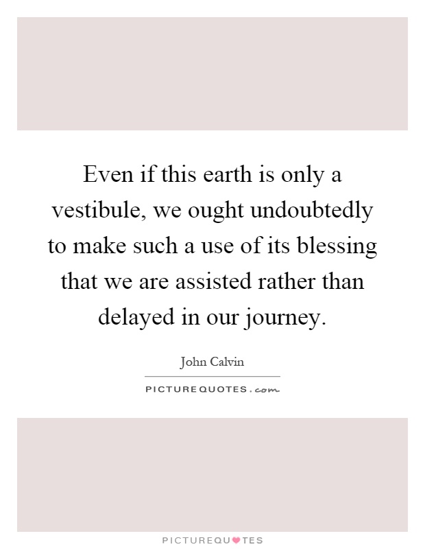 Even if this earth is only a vestibule, we ought undoubtedly to make such a use of its blessing that we are assisted rather than delayed in our journey Picture Quote #1