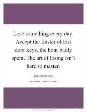 Lose something every day. Accept the fluster of lost door keys, the hour badly spent. The art of losing isn’t hard to master Picture Quote #1
