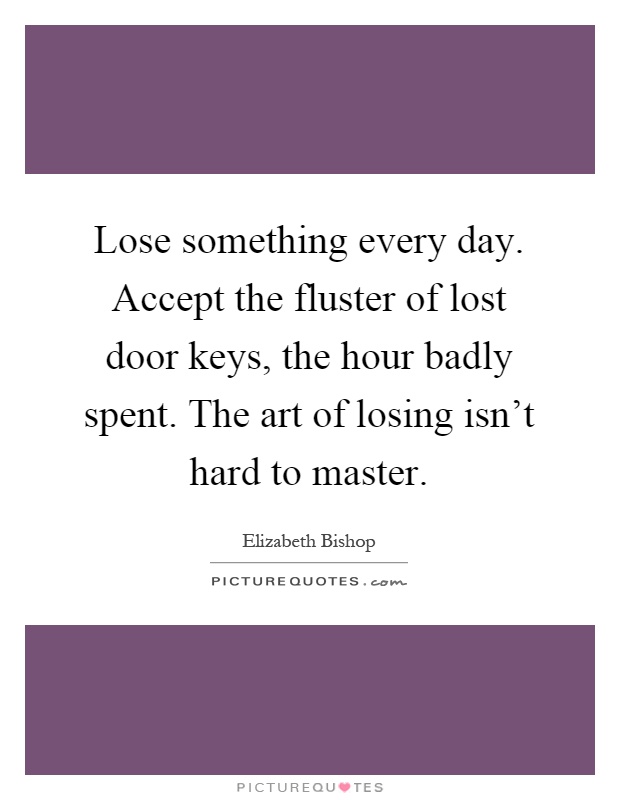 Lose something every day. Accept the fluster of lost door keys, the hour badly spent. The art of losing isn't hard to master Picture Quote #1