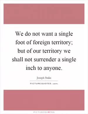 We do not want a single foot of foreign territory; but of our territory we shall not surrender a single inch to anyone Picture Quote #1