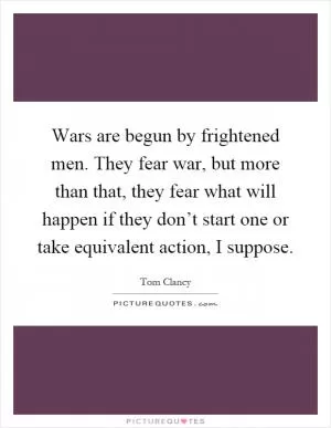 Wars are begun by frightened men. They fear war, but more than that, they fear what will happen if they don’t start one or take equivalent action, I suppose Picture Quote #1