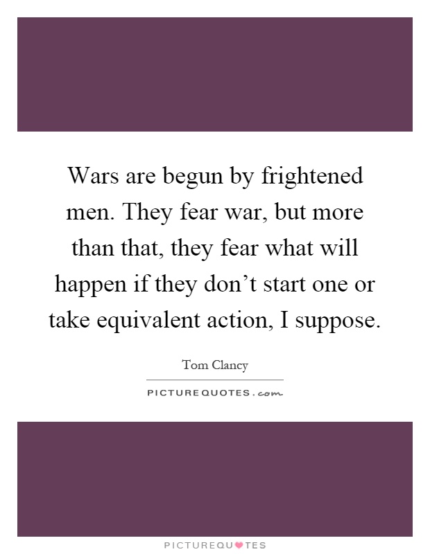 Wars are begun by frightened men. They fear war, but more than that, they fear what will happen if they don't start one or take equivalent action, I suppose Picture Quote #1