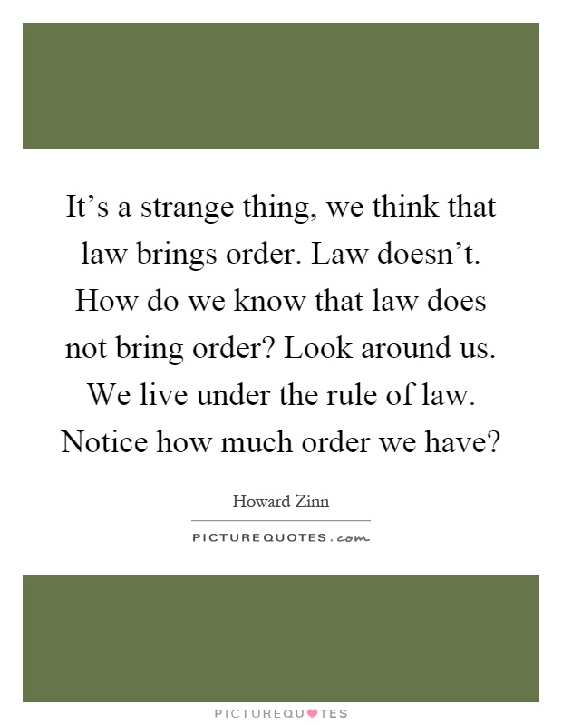 It's a strange thing, we think that law brings order. Law doesn't. How do we know that law does not bring order? Look around us. We live under the rule of law. Notice how much order we have? Picture Quote #1