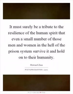 It must surely be a tribute to the resilience of the human spirit that even a small number of those men and women in the hell of the prison system survive it and hold on to their humanity Picture Quote #1