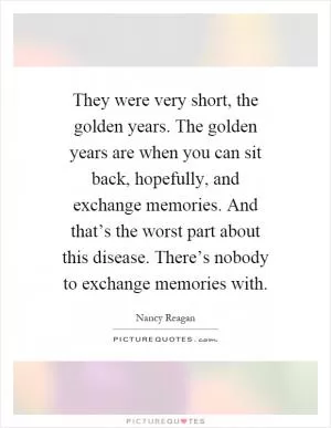They were very short, the golden years. The golden years are when you can sit back, hopefully, and exchange memories. And that’s the worst part about this disease. There’s nobody to exchange memories with Picture Quote #1