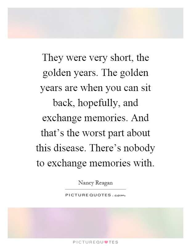 They were very short, the golden years. The golden years are when you can sit back, hopefully, and exchange memories. And that's the worst part about this disease. There's nobody to exchange memories with Picture Quote #1