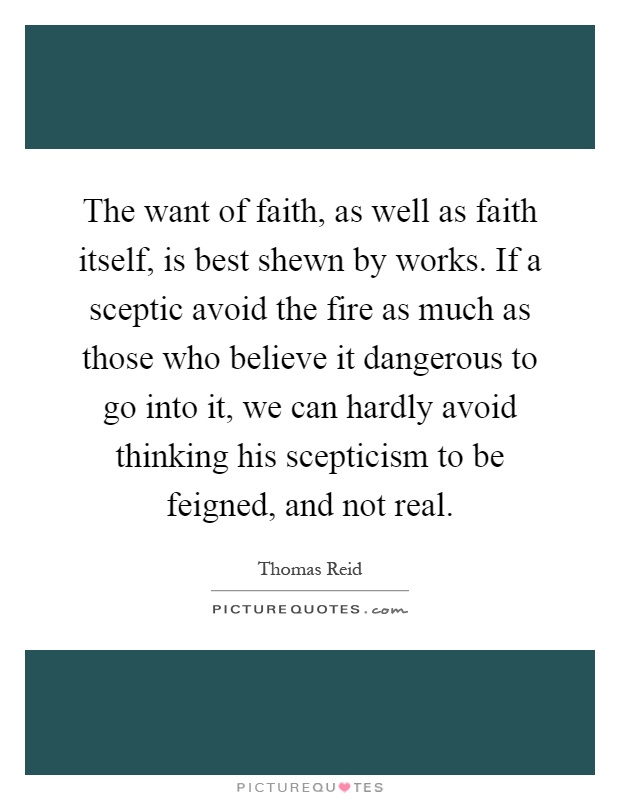 The want of faith, as well as faith itself, is best shewn by works. If a sceptic avoid the fire as much as those who believe it dangerous to go into it, we can hardly avoid thinking his scepticism to be feigned, and not real Picture Quote #1